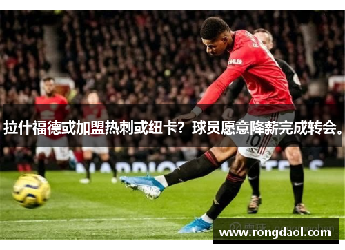 拉什福德或加盟热刺或纽卡？球员愿意降薪完成转会。