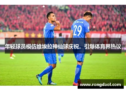 年轻球员模仿维埃拉神仙球庆祝，引爆体育界热议